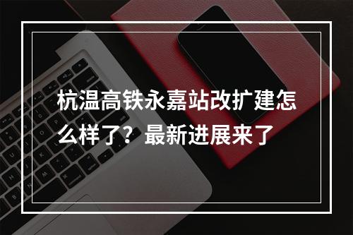 杭温高铁永嘉站改扩建怎么样了？最新进展来了
