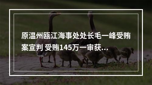 原温州瓯江海事处处长毛一峰受贿案宣判 受贿145万一审获刑3年3个月