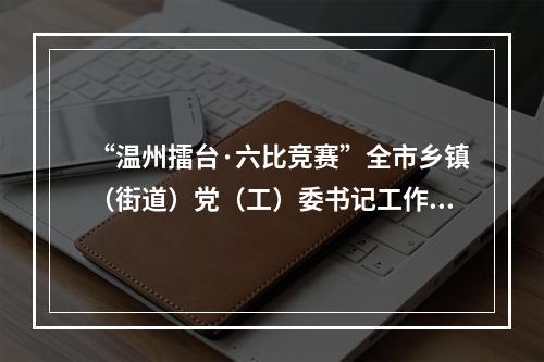 “温州擂台·六比竞赛”全市乡镇（街道）党（工）委书记工作交流会召开