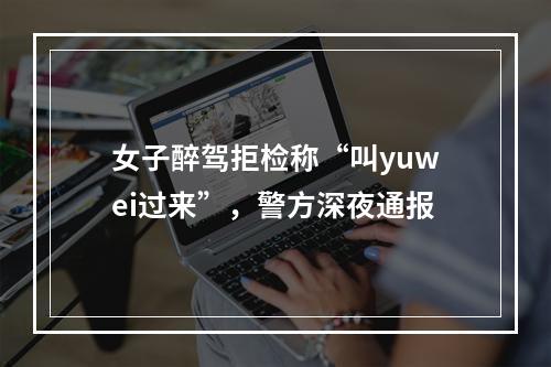 女子醉驾拒检称“叫yuwei过来”，警方深夜通报