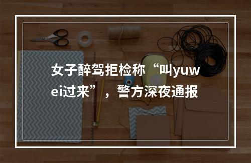 女子醉驾拒检称“叫yuwei过来”，警方深夜通报