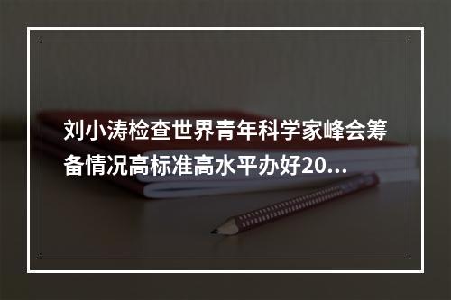 刘小涛检查世界青年科学家峰会筹备情况高标准高水平办好2021峰会