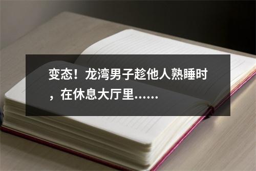 变态！龙湾男子趁他人熟睡时，在休息大厅里......