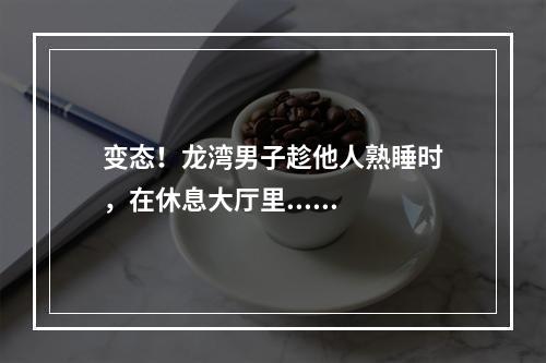 变态！龙湾男子趁他人熟睡时，在休息大厅里......