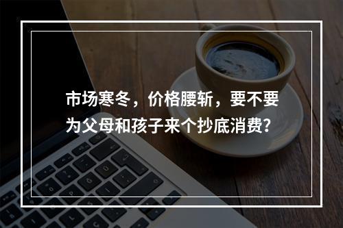 市场寒冬，价格腰斩，要不要为父母和孩子来个抄底消费？