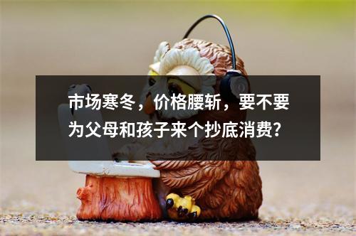 市场寒冬，价格腰斩，要不要为父母和孩子来个抄底消费？