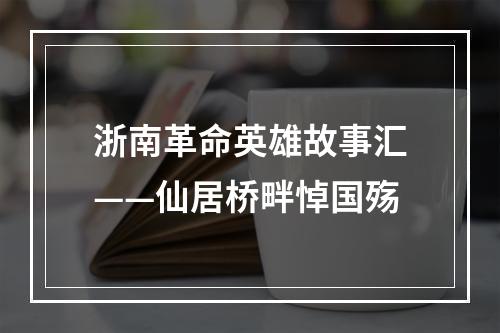 浙南革命英雄故事汇——仙居桥畔悼国殇