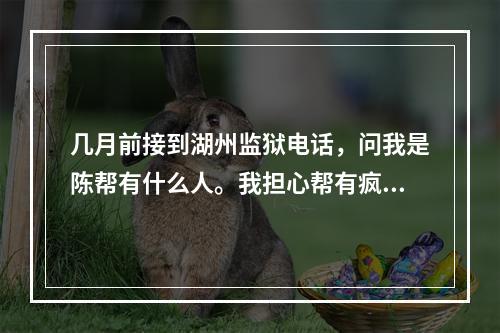 几月前接到湖州监狱电话，问我是陈帮有什么人。我担心帮有疯了
