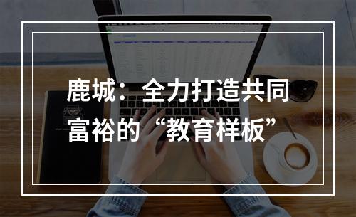 鹿城：全力打造共同富裕的“教育样板”