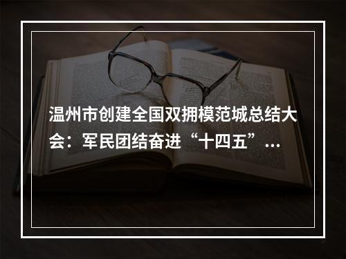 温州市创建全国双拥模范城总结大会：军民团结奋进“十四五”续写创新史