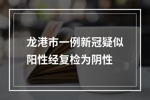 龙港市一例新冠疑似阳性经复检为阴性