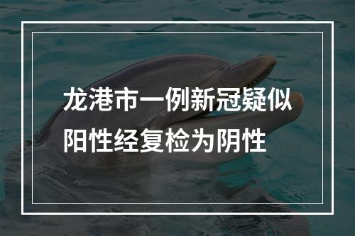 龙港市一例新冠疑似阳性经复检为阴性