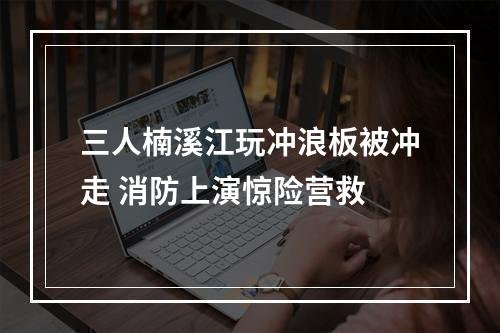 三人楠溪江玩冲浪板被冲走 消防上演惊险营救