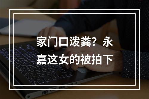 家门口泼粪？永嘉这女的被拍下