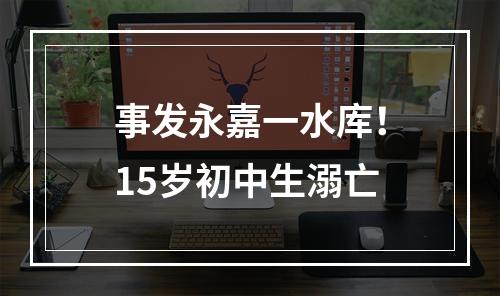 事发永嘉一水库！15岁初中生溺亡