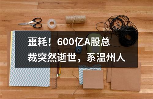 噩耗！600亿A股总裁突然逝世，系温州人