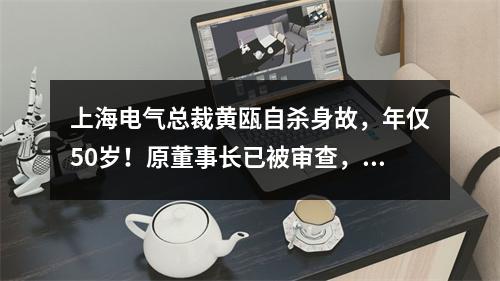 上海电气总裁黄瓯自杀身故，年仅50岁！原董事长已被审查，80多亿财务黑洞！ ...