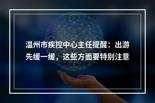 温州市疾控中心主任提醒：出游先缓一缓，这些方面要特别注意
