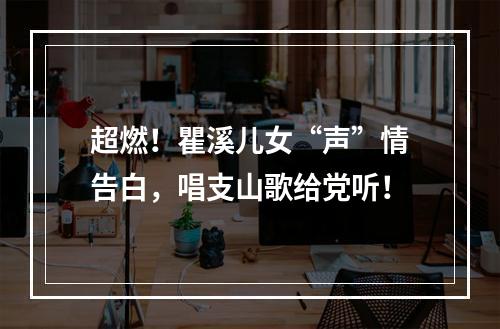 超燃！瞿溪儿女“声”情告白，唱支山歌给党听！