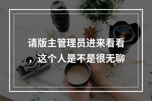 请版主管理员进来看看，这个人是不是很无聊