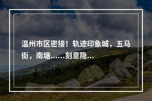温州市区密接！轨迹印象城，五马街，南塘......刻意隐瞒其来自上虞的行程