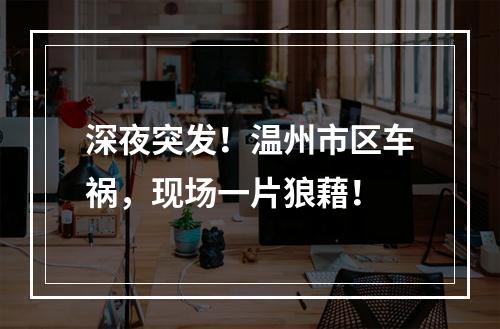 深夜突发！温州市区车祸，现场一片狼藉！
