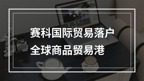 赛科国际贸易落户全球商品贸易港