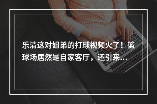 乐清这对姐弟的打球视频火了！篮球场居然是自家客厅，还引来大明星点赞