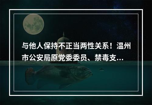 与他人保持不正当两性关系！温州市公安局原党委委员、禁毒支队支队长陈先微开除党籍
