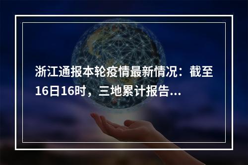 浙江通报本轮疫情最新情况：截至16日16时，三地累计报告确诊病例342例、无症状感染...