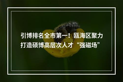 引博排名全市第一！瓯海区聚力打造硕博高层次人才“强磁场”