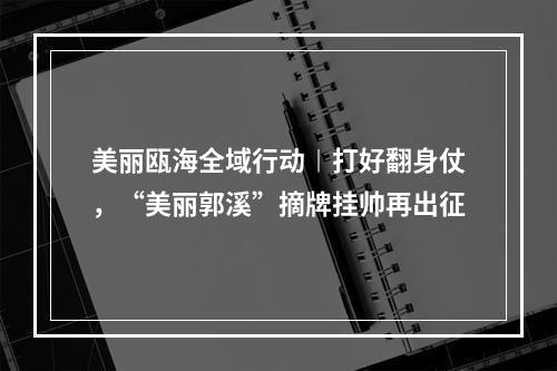 美丽瓯海全域行动︱打好翻身仗，“美丽郭溪”摘牌挂帅再出征