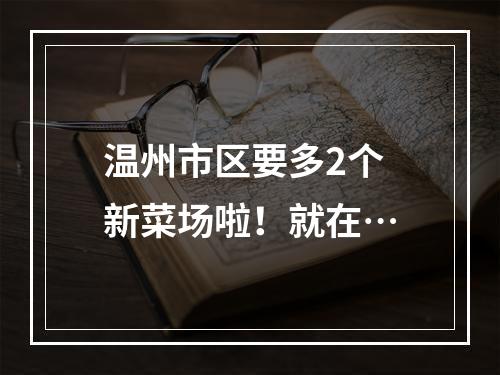 温州市区要多2个新菜场啦！就在…