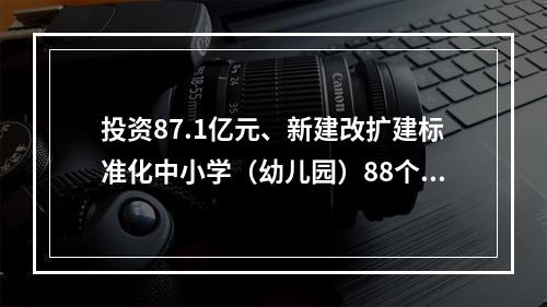 投资87.1亿元、新建改扩建标准化中小学（幼儿园）88个、新增学位数5.65万个…