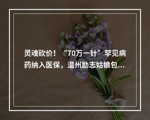 灵魂砍价！“70万一针”罕见病药纳入医保，温州励志姑娘包珍妮终于等到这天