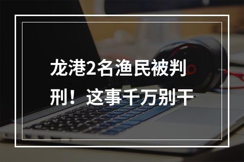 龙港2名渔民被判刑！这事千万别干
