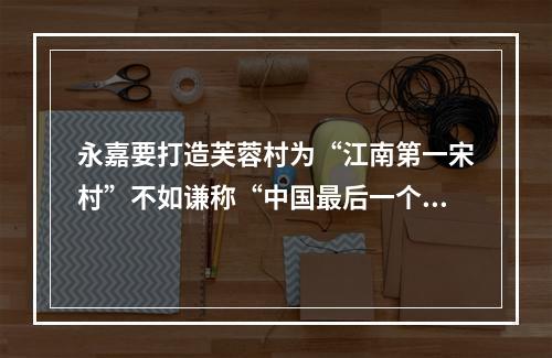 永嘉要打造芙蓉村为“江南第一宋村”不如谦称“中国最后一个宋村”