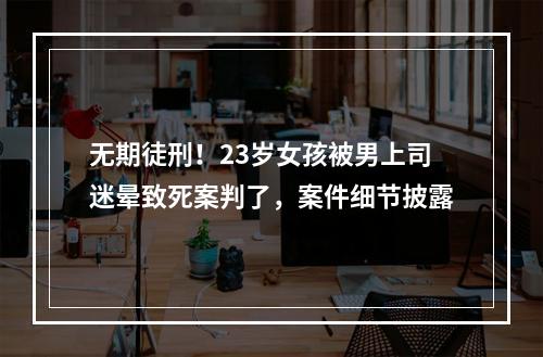 无期徒刑！23岁女孩被男上司迷晕致死案判了，案件细节披露
