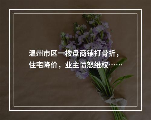 温州市区一楼盘商铺打骨折，住宅降价，业主愤怒维权……