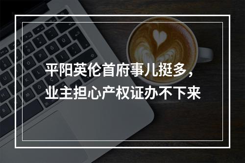 平阳英伦首府事儿挺多，业主担心产权证办不下来