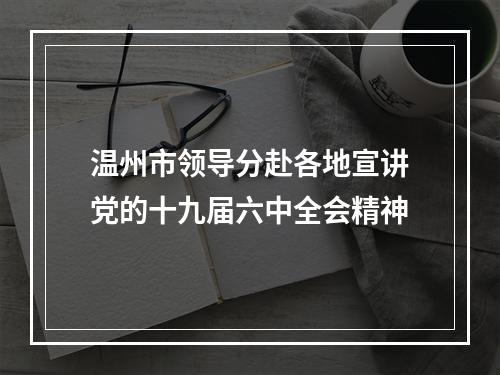 温州市领导分赴各地宣讲党的十九届六中全会精神