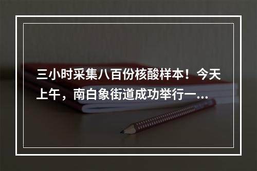 三小时采集八百份核酸样本！今天上午，南白象街道成功举行一场大规模全员核酸检测...
