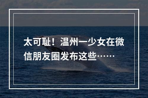 太可耻！温州一少女在微信朋友圈发布这些……