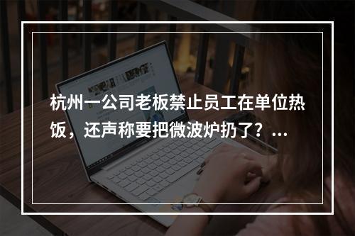 杭州一公司老板禁止员工在单位热饭，还声称要把微波炉扔了？最新回应