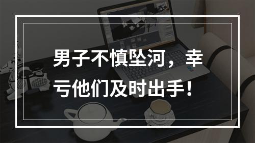 男子不慎坠河，幸亏他们及时出手！
