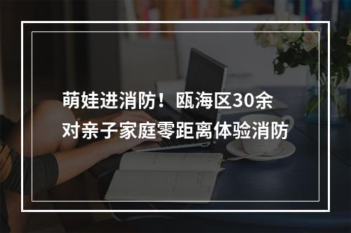 萌娃进消防！瓯海区30余对亲子家庭零距离体验消防