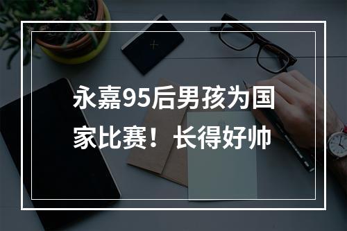 永嘉95后男孩为国家比赛！长得好帅