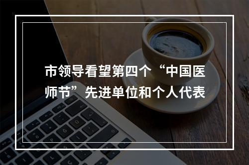 市领导看望第四个“中国医师节”先进单位和个人代表