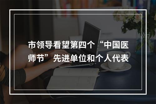 市领导看望第四个“中国医师节”先进单位和个人代表