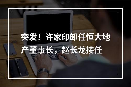突发！许家印卸任恒大地产董事长，赵长龙接任